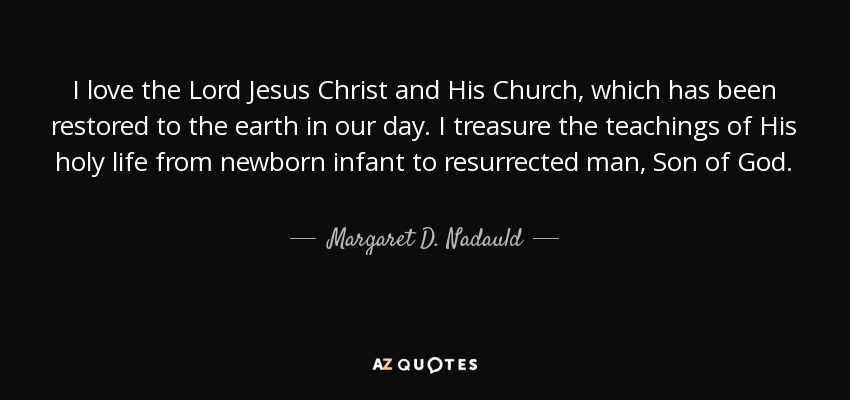 I love the Lord Jesus Christ and His Church, which has been restored to the earth in our day. I treasure the teachings of His holy life from newborn infant to resurrected man, Son of God. - Margaret D. Nadauld