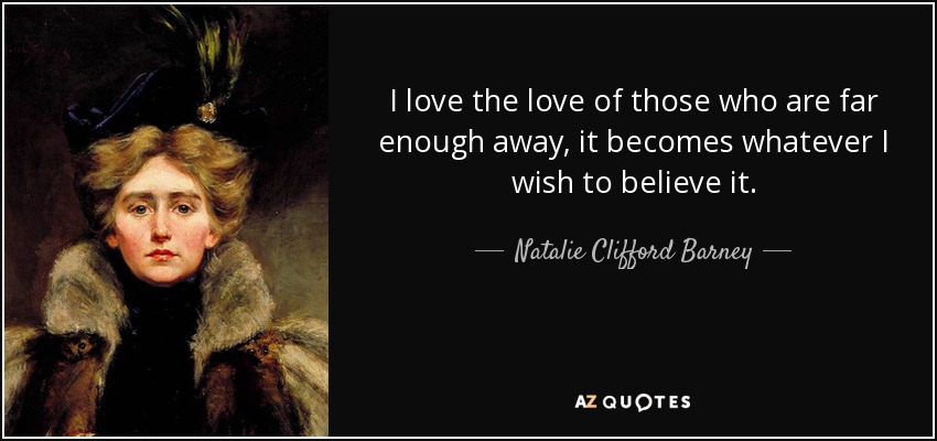 I love the love of those who are far enough away, it becomes whatever I wish to believe it. - Natalie Clifford Barney