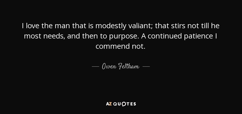 I love the man that is modestly valiant; that stirs not till he most needs, and then to purpose. A continued patience I commend not. - Owen Feltham