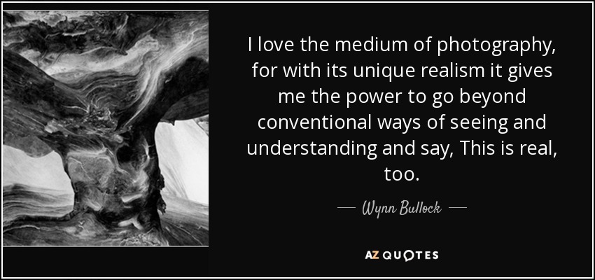 I love the medium of photography, for with its unique realism it gives me the power to go beyond conventional ways of seeing and understanding and say, This is real, too. - Wynn Bullock