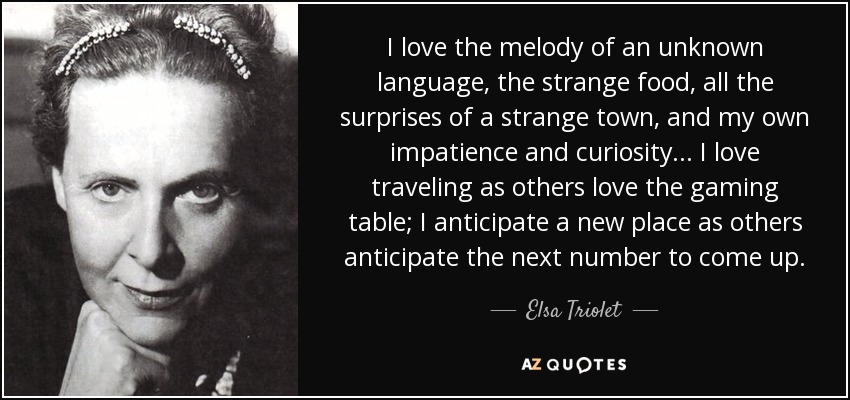 I love the melody of an unknown language, the strange food, all the surprises of a strange town, and my own impatience and curiosity ... I love traveling as others love the gaming table; I anticipate a new place as others anticipate the next number to come up. - Elsa Triolet
