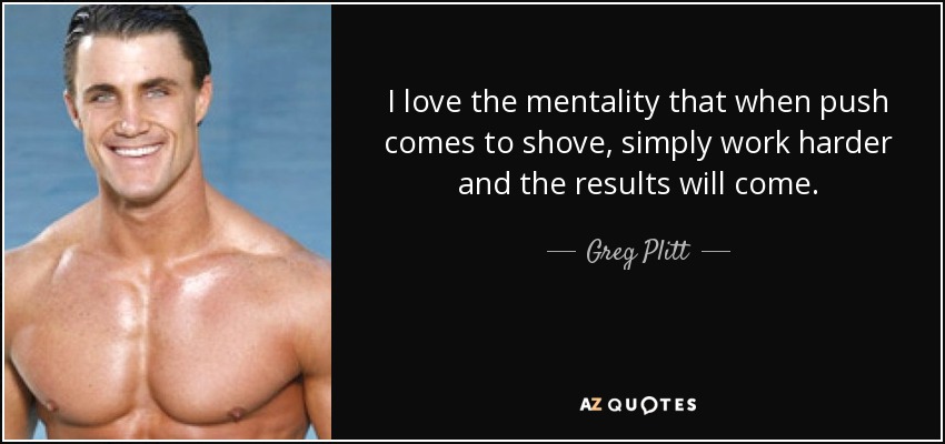 I love the mentality that when push comes to shove, simply work harder and the results will come. - Greg Plitt