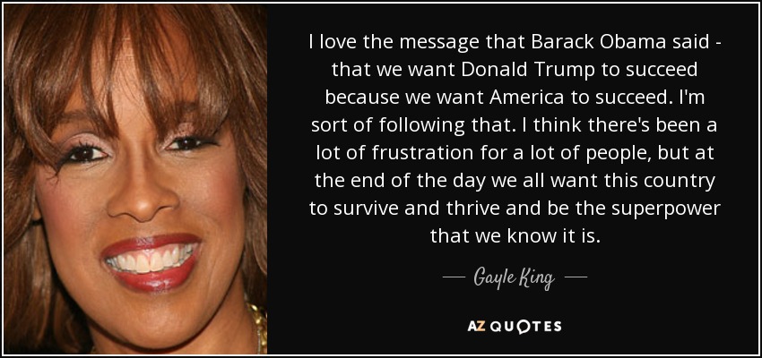 I love the message that Barack Obama said - that we want Donald Trump to succeed because we want America to succeed. I'm sort of following that. I think there's been a lot of frustration for a lot of people, but at the end of the day we all want this country to survive and thrive and be the superpower that we know it is. - Gayle King