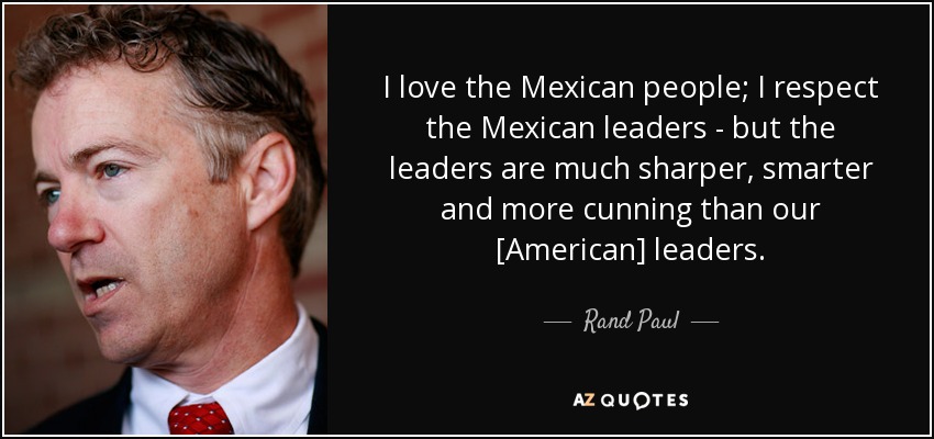 I love the Mexican people; I respect the Mexican leaders - but the leaders are much sharper, smarter and more cunning than our [American] leaders. - Rand Paul
