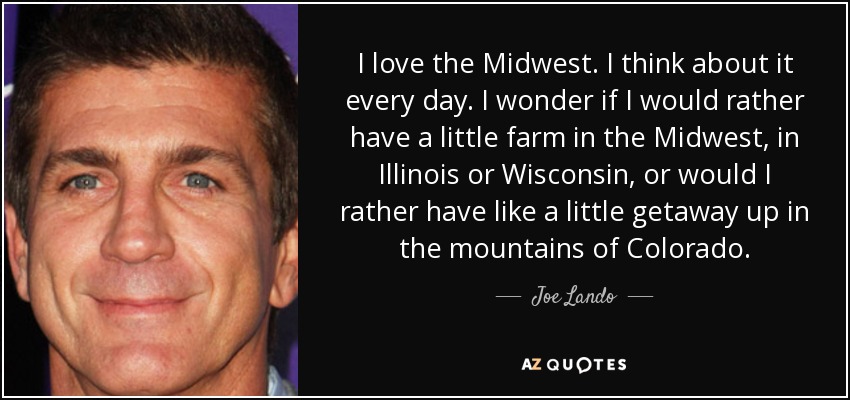 I love the Midwest. I think about it every day. I wonder if I would rather have a little farm in the Midwest, in Illinois or Wisconsin, or would I rather have like a little getaway up in the mountains of Colorado. - Joe Lando