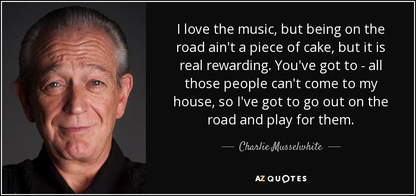 I love the music, but being on the road ain't a piece of cake, but it is real rewarding. You've got to - all those people can't come to my house, so I've got to go out on the road and play for them. - Charlie Musselwhite