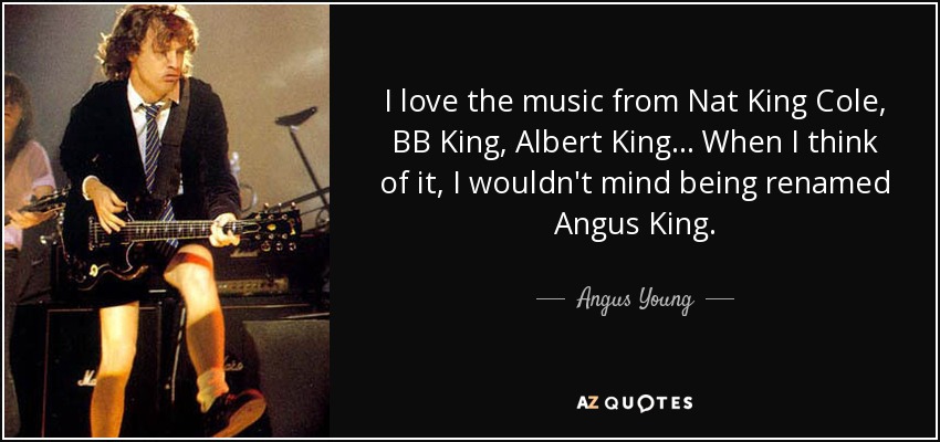 I love the music from Nat King Cole, BB King, Albert King... When I think of it, I wouldn't mind being renamed Angus King. - Angus Young