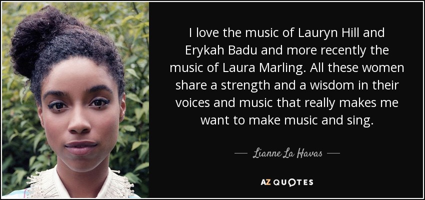 I love the music of Lauryn Hill and Erykah Badu and more recently the music of Laura Marling. All these women share a strength and a wisdom in their voices and music that really makes me want to make music and sing. - Lianne La Havas