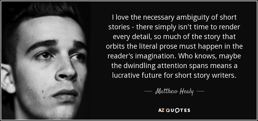 I love the necessary ambiguity of short stories - there simply isn't time to render every detail, so much of the story that orbits the literal prose must happen in the reader's imagination. Who knows, maybe the dwindling attention spans means a lucrative future for short story writers. - Matthew Healy