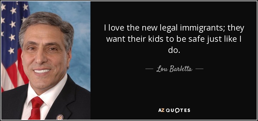 I love the new legal immigrants; they want their kids to be safe just like I do. - Lou Barletta