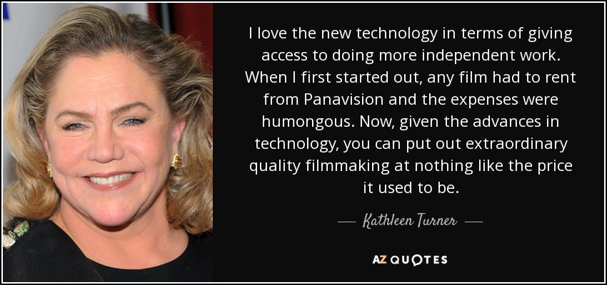 I love the new technology in terms of giving access to doing more independent work. When I first started out, any film had to rent from Panavision and the expenses were humongous. Now, given the advances in technology, you can put out extraordinary quality filmmaking at nothing like the price it used to be. - Kathleen Turner