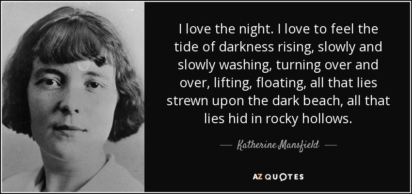 I love the night. I love to feel the tide of darkness rising, slowly and slowly washing, turning over and over, lifting, floating, all that lies strewn upon the dark beach, all that lies hid in rocky hollows. - Katherine Mansfield