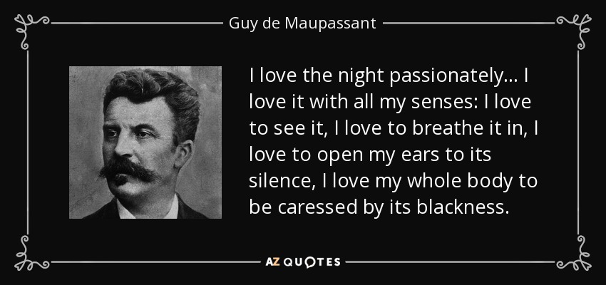 I love the night passionately... I love it with all my senses: I love to see it, I love to breathe it in, I love to open my ears to its silence, I love my whole body to be caressed by its blackness. - Guy de Maupassant