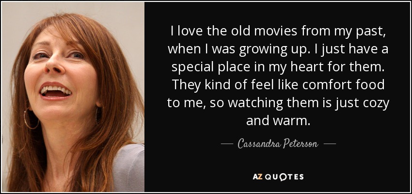 I love the old movies from my past, when I was growing up. I just have a special place in my heart for them. They kind of feel like comfort food to me, so watching them is just cozy and warm. - Cassandra Peterson