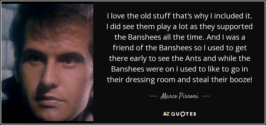 I love the old stuff that's why I included it. I did see them play a lot as they supported the Banshees all the time. And I was a friend of the Banshees so I used to get there early to see the Ants and while the Banshees were on I used to like to go in their dressing room and steal their booze! - Marco Pirroni