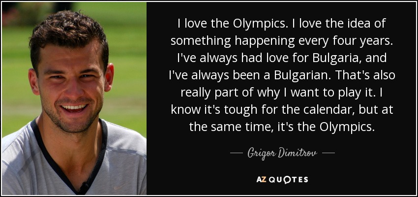 I love the Olympics. I love the idea of something happening every four years. I've always had love for Bulgaria, and I've always been a Bulgarian. That's also really part of why I want to play it. I know it's tough for the calendar, but at the same time, it's the Olympics. - Grigor Dimitrov