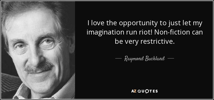 I love the opportunity to just let my imagination run riot! Non-fiction can be very restrictive. - Raymond Buckland