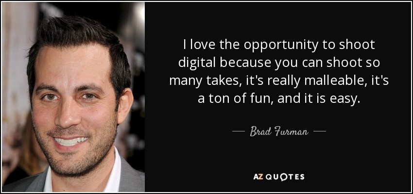 I love the opportunity to shoot digital because you can shoot so many takes, it's really malleable, it's a ton of fun, and it is easy. - Brad Furman