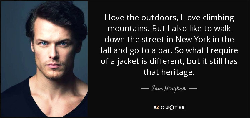 I love the outdoors, I love climbing mountains. But I also like to walk down the street in New York in the fall and go to a bar. So what I require of a jacket is different, but it still has that heritage. - Sam Heughan