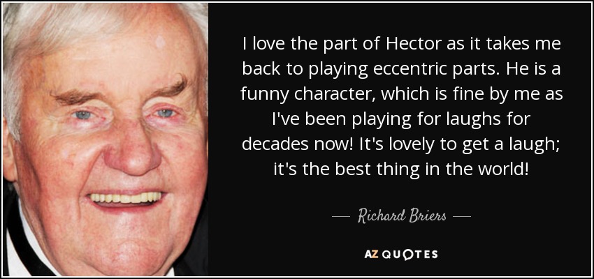 I love the part of Hector as it takes me back to playing eccentric parts. He is a funny character, which is fine by me as I've been playing for laughs for decades now! It's lovely to get a laugh; it's the best thing in the world! - Richard Briers