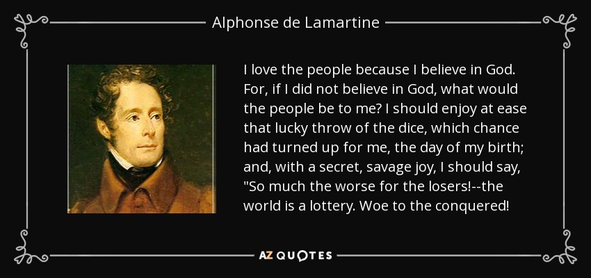 I love the people because I believe in God. For, if I did not believe in God, what would the people be to me? I should enjoy at ease that lucky throw of the dice, which chance had turned up for me, the day of my birth; and, with a secret, savage joy, I should say, 
