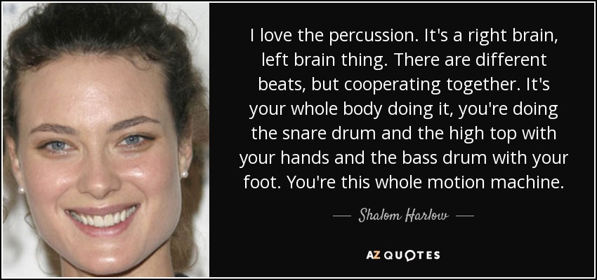 I love the percussion. It's a right brain, left brain thing. There are different beats, but cooperating together. It's your whole body doing it, you're doing the snare drum and the high top with your hands and the bass drum with your foot. You're this whole motion machine. - Shalom Harlow