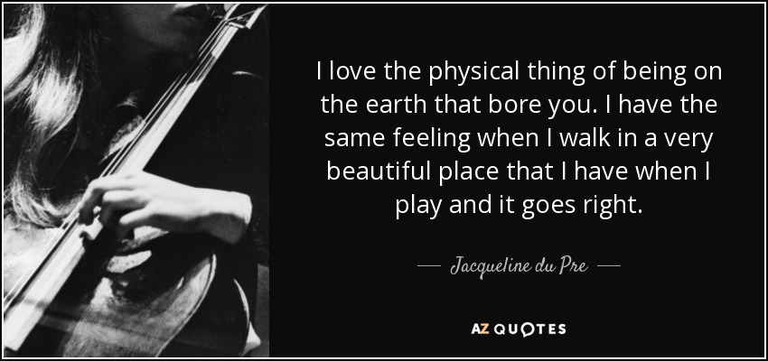 I love the physical thing of being on the earth that bore you. I have the same feeling when I walk in a very beautiful place that I have when I play and it goes right. - Jacqueline du Pre