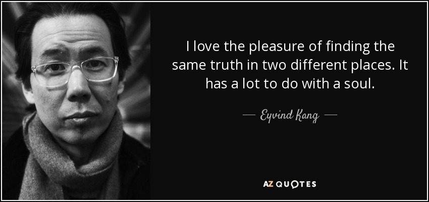 I love the pleasure of finding the same truth in two different places. It has a lot to do with a soul. - Eyvind Kang