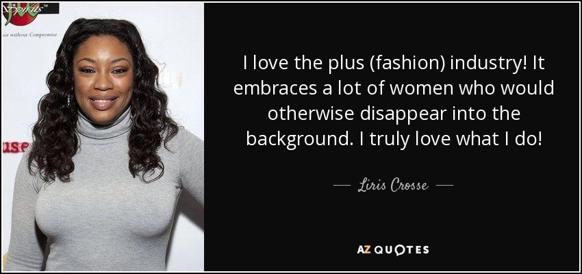 I love the plus (fashion) industry! It embraces a lot of women who would otherwise disappear into the background. I truly love what I do! - Liris Crosse