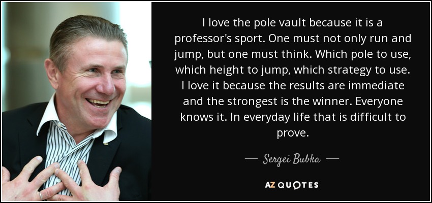 I love the pole vault because it is a professor's sport. One must not only run and jump, but one must think. Which pole to use, which height to jump, which strategy to use. I love it because the results are immediate and the strongest is the winner. Everyone knows it. In everyday life that is difficult to prove. - Sergei Bubka