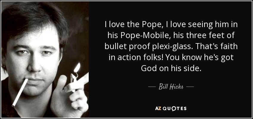 I love the Pope, I love seeing him in his Pope-Mobile, his three feet of bullet proof plexi-glass. That's faith in action folks! You know he's got God on his side. - Bill Hicks