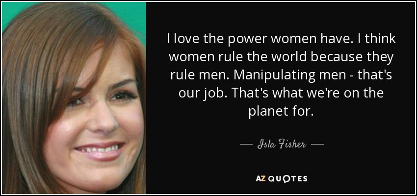 I love the power women have. I think women rule the world because they rule men. Manipulating men - that's our job. That's what we're on the planet for. - Isla Fisher