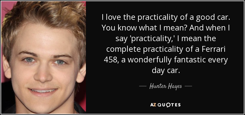 I love the practicality of a good car. You know what I mean? And when I say 'practicality,' I mean the complete practicality of a Ferrari 458, a wonderfully fantastic every day car. - Hunter Hayes