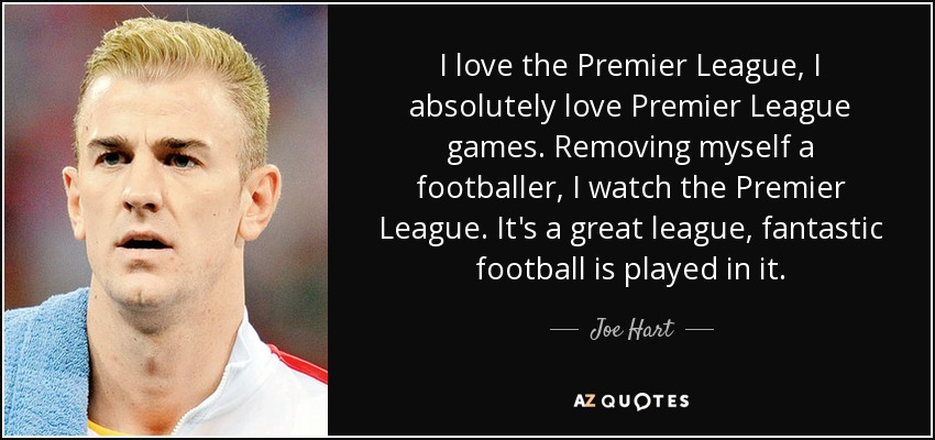 I love the Premier League, I absolutely love Premier League games. Removing myself a footballer, I watch the Premier League. It's a great league, fantastic football is played in it. - Joe Hart