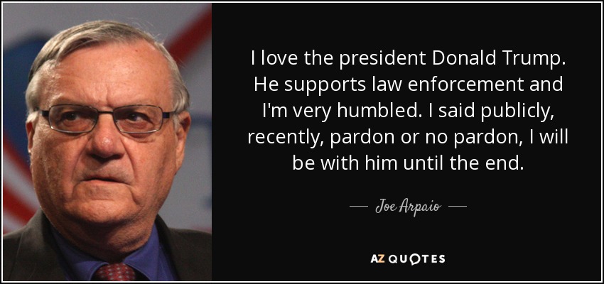 I love the president Donald Trump. He supports law enforcement and I'm very humbled. I said publicly, recently, pardon or no pardon, I will be with him until the end. - Joe Arpaio