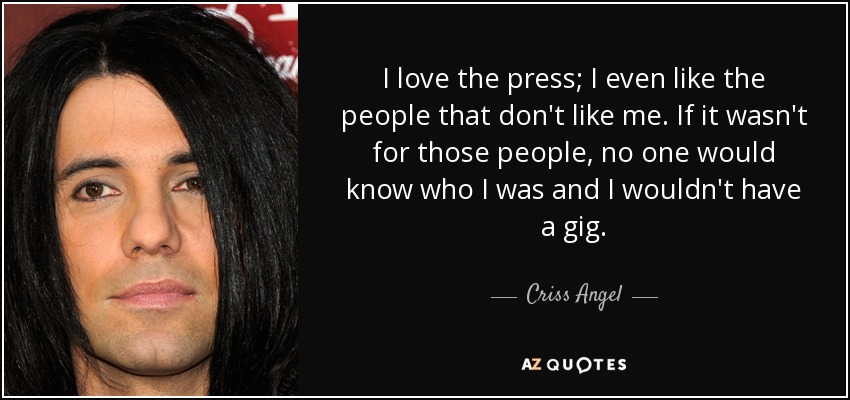 I love the press; I even like the people that don't like me. If it wasn't for those people, no one would know who I was and I wouldn't have a gig. - Criss Angel