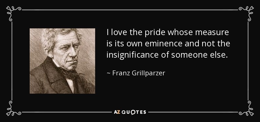 I love the pride whose measure is its own eminence and not the insignificance of someone else. - Franz Grillparzer