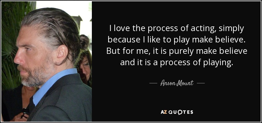 I love the process of acting, simply because I like to play make believe. But for me, it is purely make believe and it is a process of playing. - Anson Mount