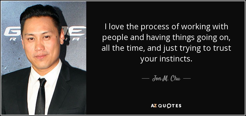 I love the process of working with people and having things going on, all the time, and just trying to trust your instincts. - Jon M. Chu