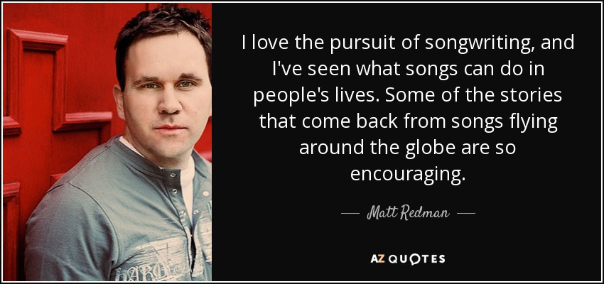 I love the pursuit of songwriting, and I've seen what songs can do in people's lives. Some of the stories that come back from songs flying around the globe are so encouraging. - Matt Redman
