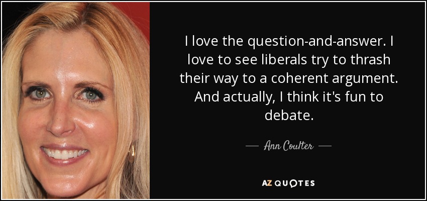 I love the question-and-answer. I love to see liberals try to thrash their way to a coherent argument. And actually, I think it's fun to debate. - Ann Coulter