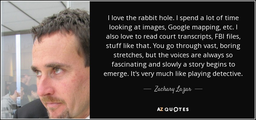 I love the rabbit hole. I spend a lot of time looking at images, Google mapping, etc. I also love to read court transcripts, FBI files, stuff like that. You go through vast, boring stretches, but the voices are always so fascinating and slowly a story begins to emerge. It's very much like playing detective. - Zachary Lazar