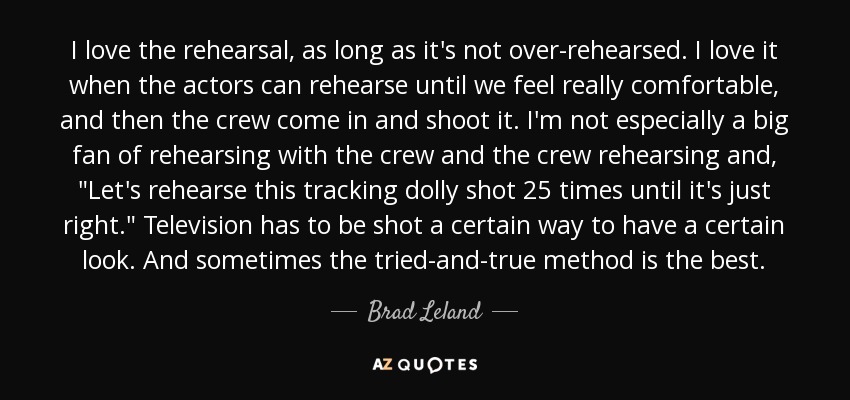 I love the rehearsal, as long as it's not over-rehearsed. I love it when the actors can rehearse until we feel really comfortable, and then the crew come in and shoot it. I'm not especially a big fan of rehearsing with the crew and the crew rehearsing and, 