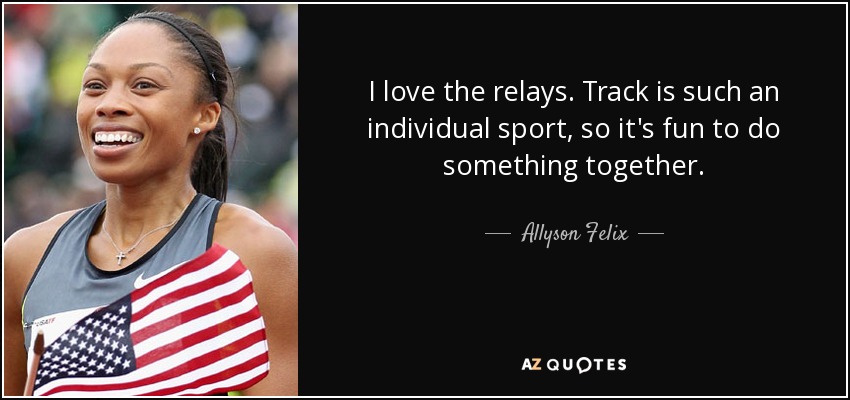 I love the relays. Track is such an individual sport, so it's fun to do something together. - Allyson Felix