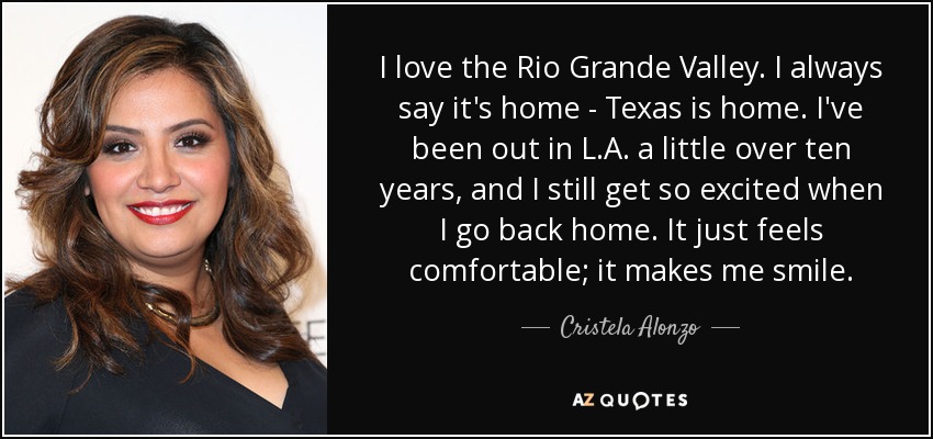 I love the Rio Grande Valley. I always say it's home - Texas is home. I've been out in L.A. a little over ten years, and I still get so excited when I go back home. It just feels comfortable; it makes me smile. - Cristela Alonzo