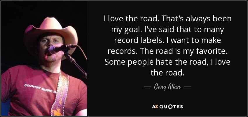 I love the road. That's always been my goal. I've said that to many record labels. I want to make records. The road is my favorite. Some people hate the road, I love the road. - Gary Allan