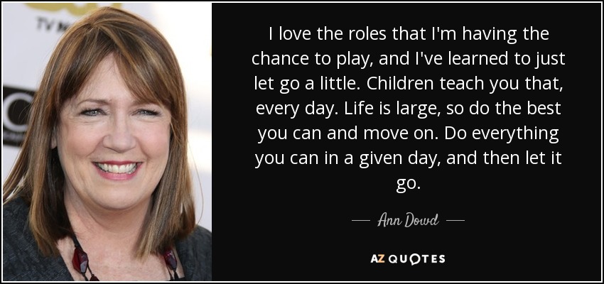 I love the roles that I'm having the chance to play, and I've learned to just let go a little. Children teach you that, every day. Life is large, so do the best you can and move on. Do everything you can in a given day, and then let it go. - Ann Dowd