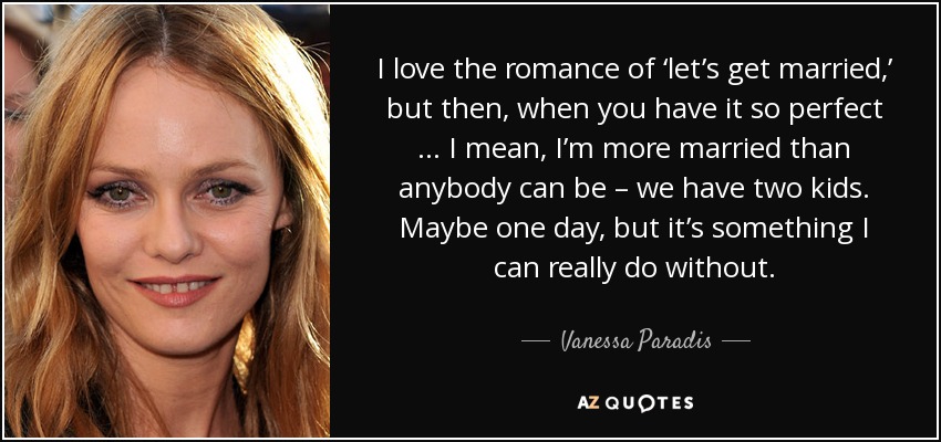 I love the romance of ‘let’s get married,’ but then, when you have it so perfect … I mean, I’m more married than anybody can be – we have two kids. Maybe one day, but it’s something I can really do without. - Vanessa Paradis