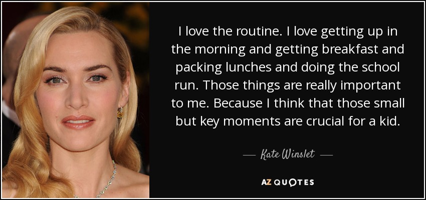 I love the routine. I love getting up in the morning and getting breakfast and packing lunches and doing the school run. Those things are really important to me. Because I think that those small but key moments are crucial for a kid. - Kate Winslet