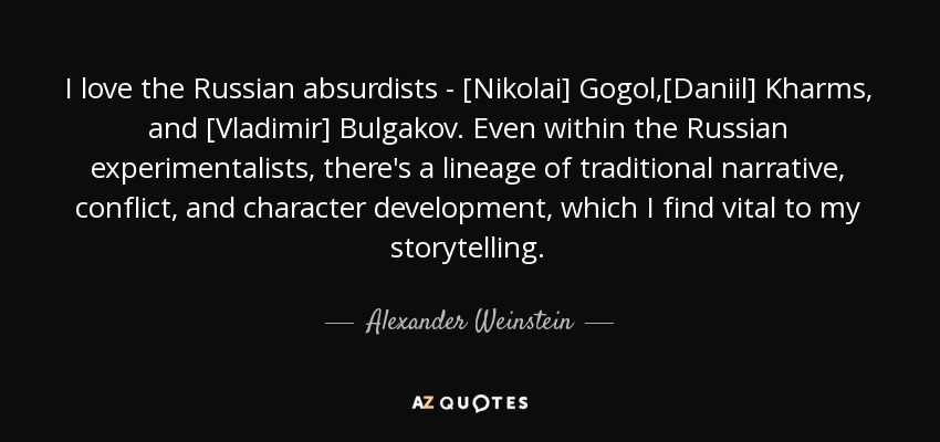 I love the Russian absurdists - [Nikolai] Gogol,[Daniil] Kharms, and [Vladimir] Bulgakov. Even within the Russian experimentalists, there's a lineage of traditional narrative, conflict, and character development, which I find vital to my storytelling. - Alexander Weinstein